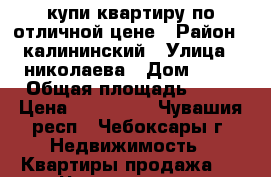 купи квартиру по отличной цене › Район ­ калининский › Улица ­ николаева › Дом ­ 47 › Общая площадь ­ 46 › Цена ­ 777 000 - Чувашия респ., Чебоксары г. Недвижимость » Квартиры продажа   . Чувашия респ.,Чебоксары г.